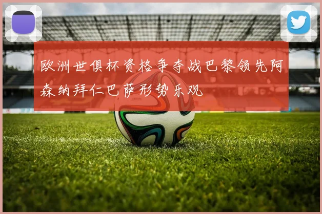欧洲世俱杯资格争夺战巴黎领先阿森纳拜仁巴萨形势乐观