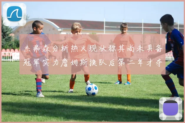杰弗森分析热火现状称其尚未具备冠军实力詹姆斯换队后第二年才夺冠