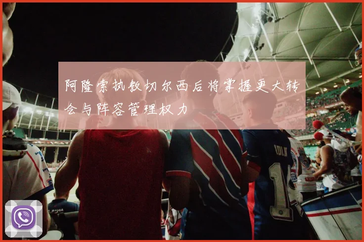 阿隆索执教切尔西后将掌握更大转会与阵容管理权力