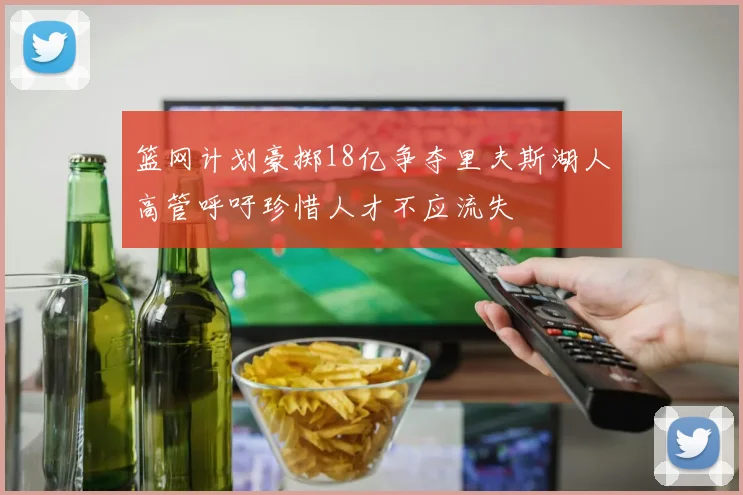 篮网计划豪掷18亿争夺里夫斯湖人高管呼吁珍惜人才不应流失