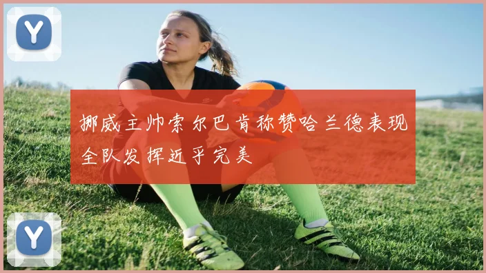 挪威主帅索尔巴肯称赞哈兰德表现全队发挥近乎完美