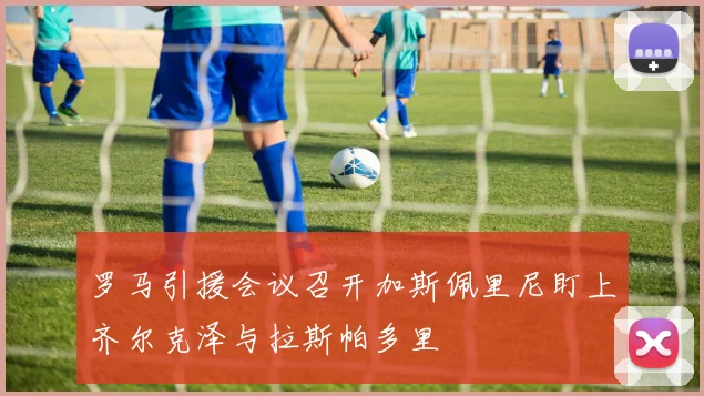 罗马引援会议召开加斯佩里尼盯上齐尔克泽与拉斯帕多里