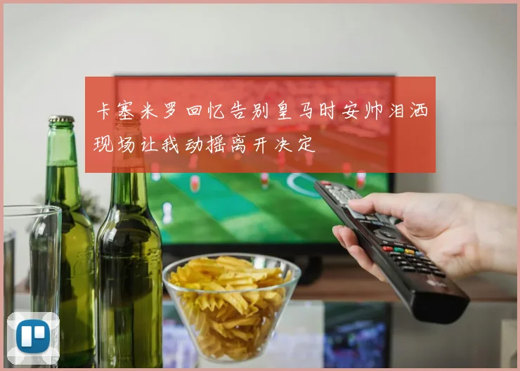 卡塞米罗回忆告别皇马时安帅泪洒现场让我动摇离开决定