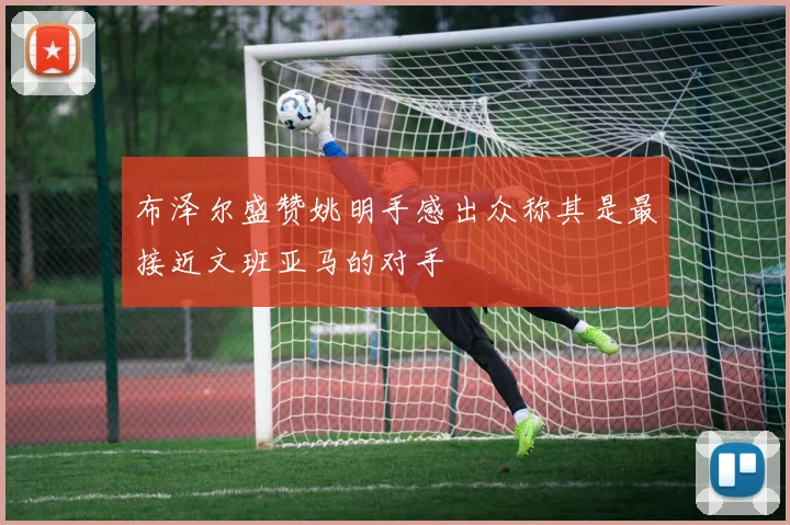 布泽尔盛赞姚明手感出众称其是最接近文班亚马的对手