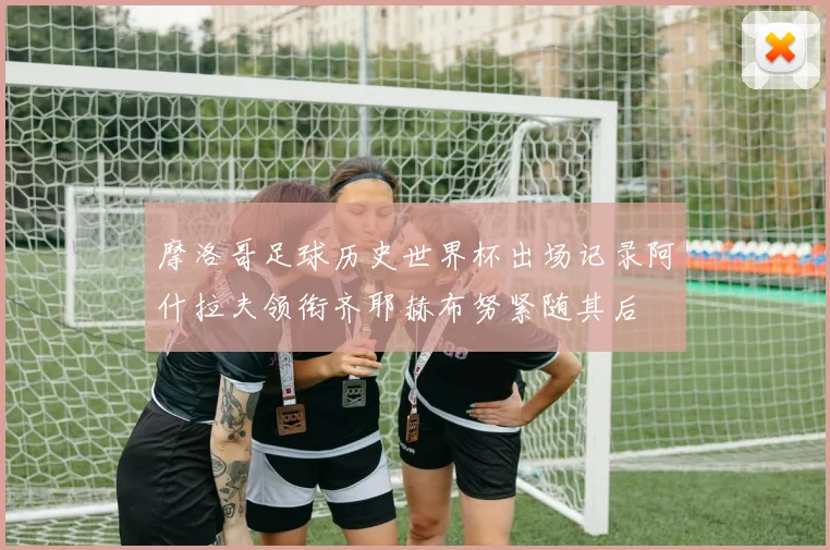 摩洛哥足球历史世界杯出场记录阿什拉夫领衔齐耶赫布努紧随其后