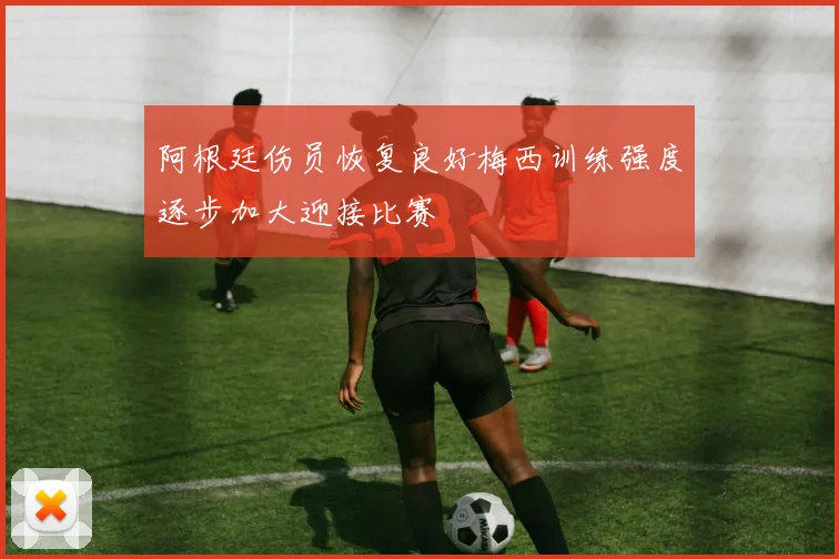 阿根廷伤员恢复良好梅西训练强度逐步加大迎接比赛