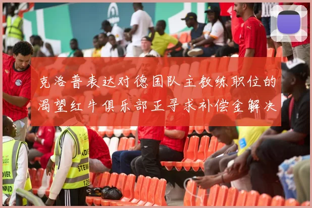 克洛普表达对德国队主教练职位的渴望红牛俱乐部正寻求补偿金解决方案