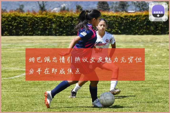 姆巴佩恋情引热议女友魅力无穷但分手在即成焦点