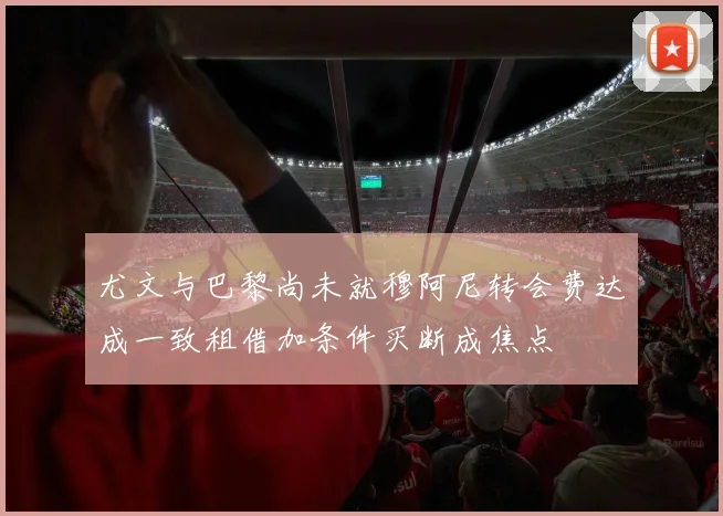 尤文与巴黎尚未就穆阿尼转会费达成一致租借加条件买断成焦点