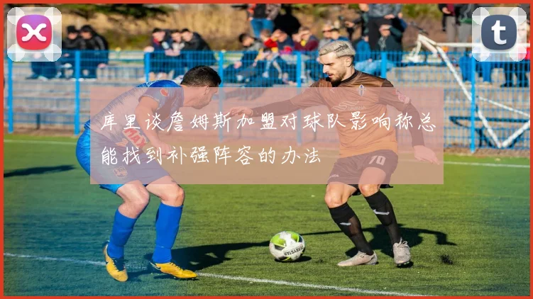 库里谈詹姆斯加盟对球队影响称总能找到补强阵容的办法