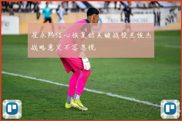 崔永熙信心恢复的关键战役王俊杰战略意义不容忽视